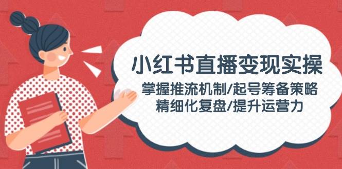 小红书直播变现实操：掌握推流机制/起号筹备策略/精细化复盘/提升运营力-1