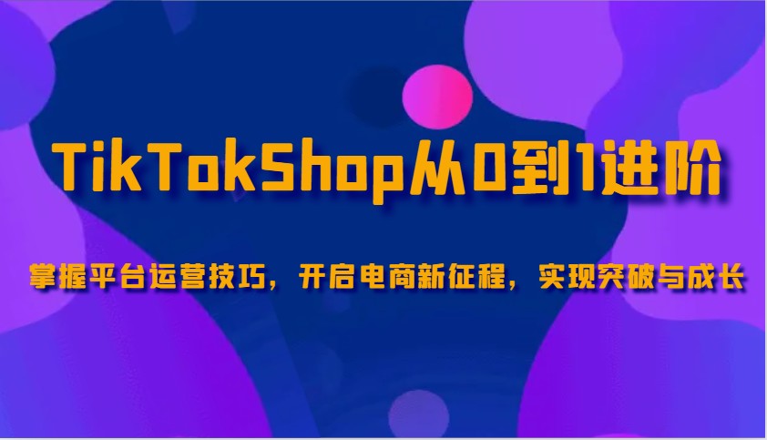TikTokShop从0到1进阶，掌握平台运营技巧，开启电商新征程，实现突破与成长-创奇社 - AI前沿·副业变现·资源教程！