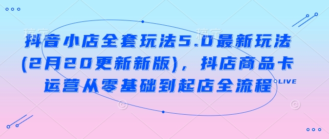 抖音小店全套玩法5.0最新玩法(2月20更新新版)，抖店商品卡运营从零基础到起店全流程-创奇社 - AI前沿·副业变现·资源教程！