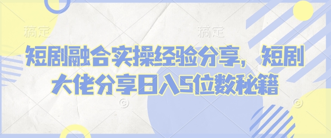 短剧融合实操经验分享，短剧大佬分享日入5位数秘籍-创奇社 - AI前沿·副业变现·资源教程！