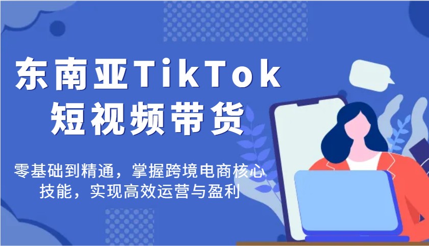 东南亚TikTok短视频带货，零基础到精通，掌握跨境电商核心技能，实现高效运营与盈利-创奇社