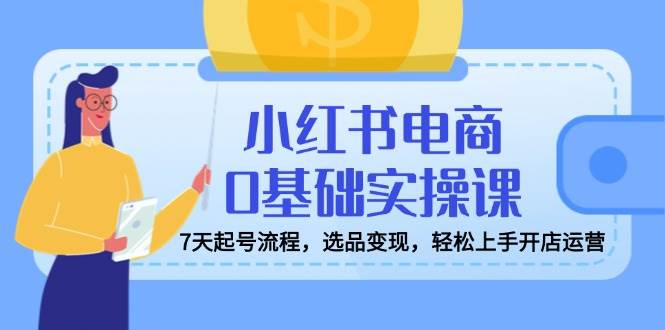 小红书电商0基础实操课，7天起号流程，选品变现，轻松上手开店运营-创奇社