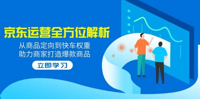 2025京东运营全方位解析：从商品定向到快车权重，助力商家打造爆款商品-创奇社