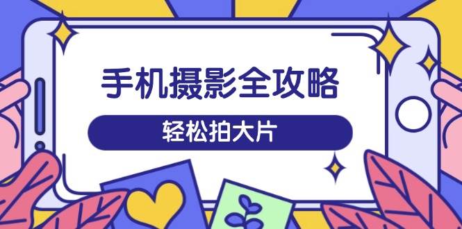 手机摄影全攻略，从拍摄到剪辑，训练营带你玩转短视频，轻松拍大片-创奇社