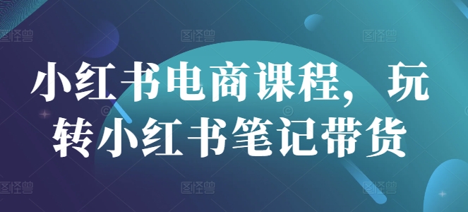 小红书电商课程，玩转小红书笔记带货-创奇社 - AI前沿·副业变现·资源教程！