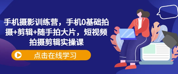 手机摄影训练营，手机0基础拍摄+剪辑+随手拍大片，短视频拍摄剪辑实操课-创奇社 - AI前沿·副业变现·资源教程！