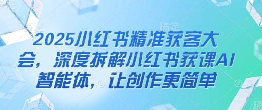 2025小红书精准获客大会，深度拆解小红书获课AI智能体，让创作更简单-创奇社 - AI前沿·副业变现·资源教程！