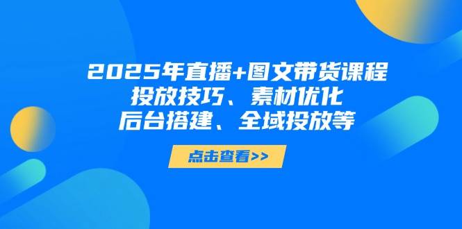 2025年短视频图文带货+直播带货：投放技巧、素材优化、后台搭建、全域投放等-创奇社