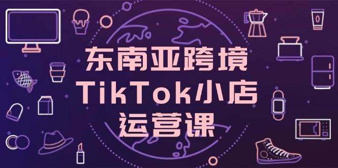 东南亚跨境TikTok小店运营课，掌握店铺设置与流量转化核心技巧-创奇社