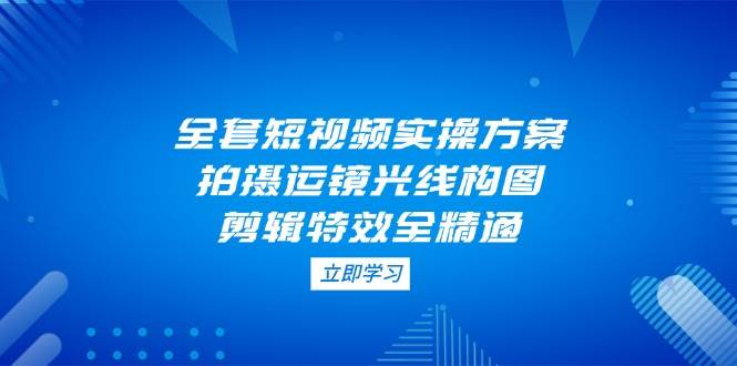 全套短视频实操方案，拍摄运镜光线构图，剪辑特效全精通-创奇社