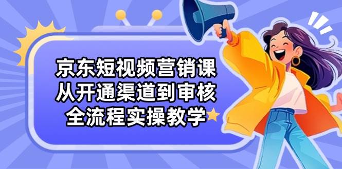 京东短视频营销课：从开通渠道到审核，全流程实操教学-创奇社