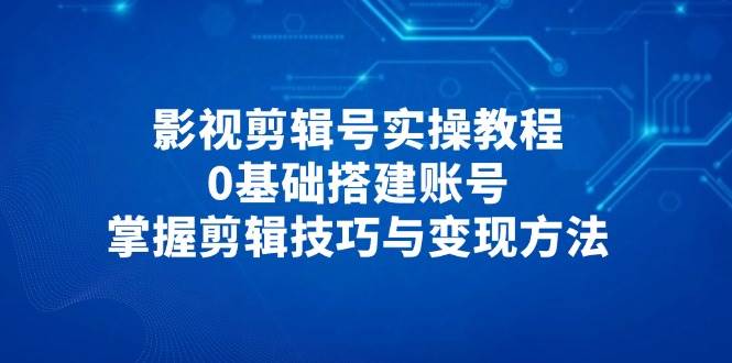影视剪辑号实操教程，0基础搭建账号，掌握剪辑技巧与变现方法-创奇社