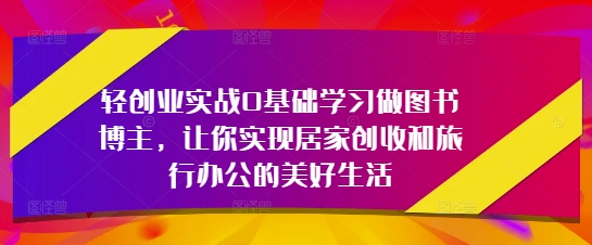 轻创业实战0基础学习做图书博主，让你实现居家创收和旅行办公的美好生活-创奇社