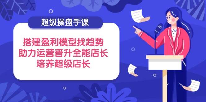 超级操盘手课，搭建盈利模型找趋势，助力运营晋升全能店长，培养超级店长-创奇社