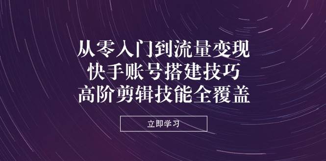 从零入门到流量变现，快手账号搭建技巧，高阶剪辑技能全覆盖-创奇社