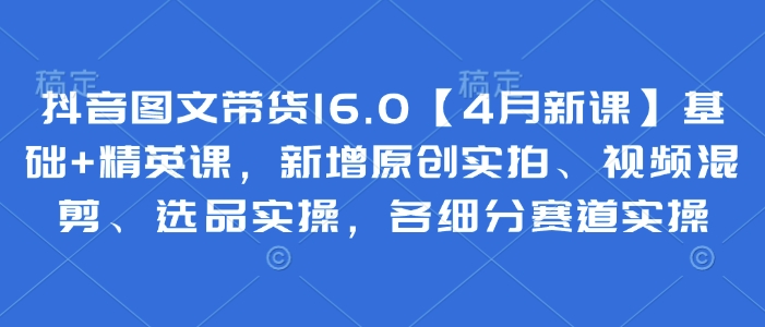 抖音图文带货16.0【4月新课】基础+精英课，新增原创实拍、视频混剪、选品实操，各细分赛道实操-创奇社