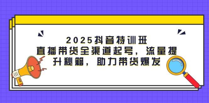 2025抖音特训班：直播带货全渠道起号，流量提升秘籍，助力带货爆发-创奇社