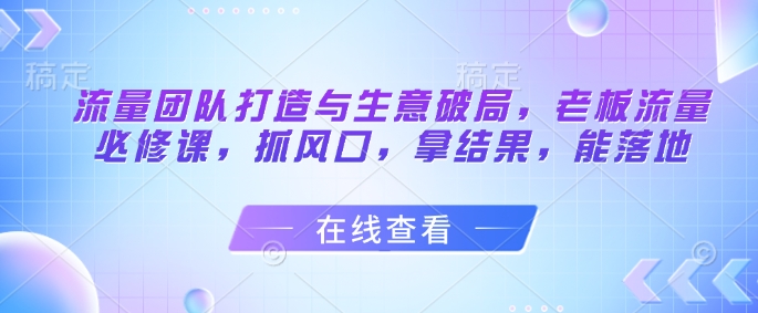 流量团队打造与生意破局，老板流量必修课，抓风口，拿结果，能落地-创奇社