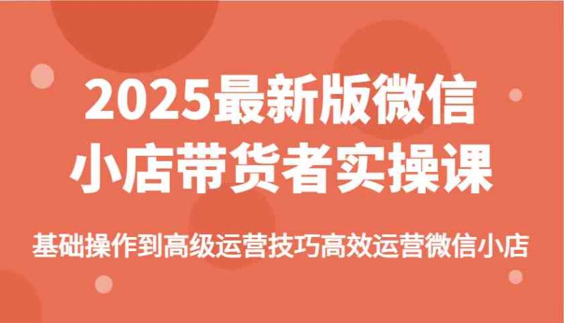 2025最新版微信小店带货者实操课，基础操作到高级运营技巧高效运营微信小店-创奇社