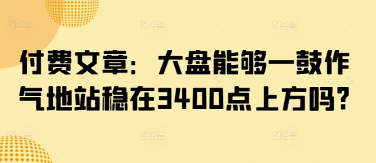 某公众号付费文章：大盘能够一鼓作气地站稳在3400点上方吗?-创奇社