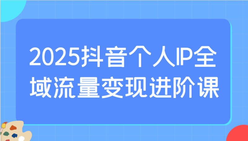 2025抖音个人IP全域流量变现进阶课：选爆品、抖音付费投流、千川投流实操及优化等-创奇社