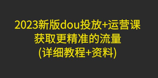 （4833期）2023新版dou投放+运营课：获取更精准的流量(详细教程+资料)无中创水印-创奇社