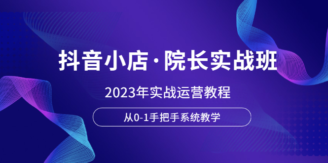 （6031期）抖音小店·院长实战班，2023年实战运营教程，从0-1手把手系统教学-创奇社