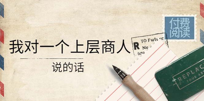 （4071期）某公众号付费阅读：我对一个上层商人说的话（价值500元付费文章）-创奇社
