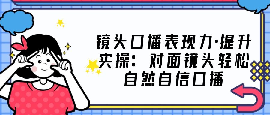 （5047期）镜头口播表现力·提升实操：对面镜头轻松自然自信口播（23节课）-创奇社