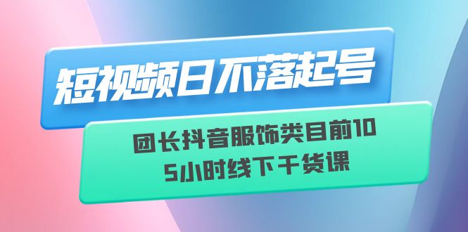 （6311期）短视频日不落起号【6月11线下课】团长抖音服饰类目前10 5小时线下干货课-创奇社