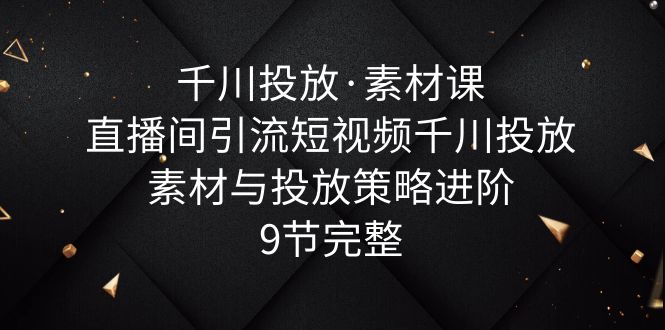 （6018期）千川投放·素材课：直播间引流短视频千川投放素材与投放策略进阶，9节完整-创奇社