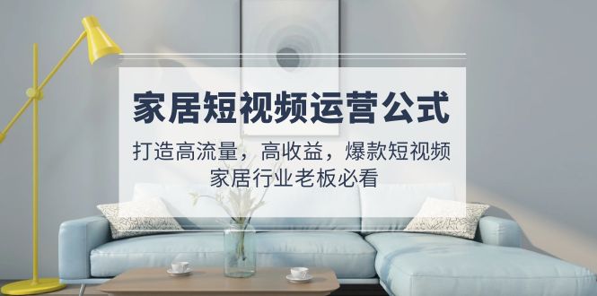 （4948期）家居短视频运营公式：打造高流量，高收益，爆款短视频  家居行业老板必看-创奇社