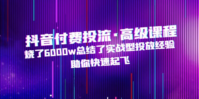 （4928期）抖音付费投流·高级课程，烧了6000w总结了实战型投放经验，助你快速起飞-创奇社