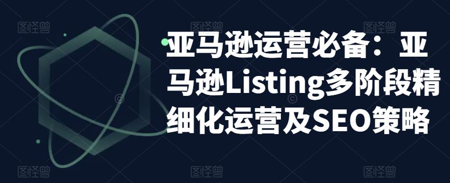 （5479期）亚马逊2023运营实操：亚马逊Listing多阶段/精细化运营及SEO策略-创奇社