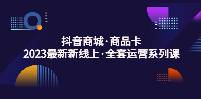 （5069期）抖音商城·商品卡，2023最新新线上·全套运营系列课！-创奇社