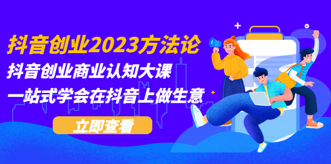 （5681期）抖音创业2023方法论：抖音创业商业认知大课，一站式学会在抖音上做生意-创奇社