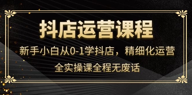 （4001期）抖店运营，新手小白从0-1学抖店，精细化运营，全实操课全程无废话-创奇社 - AI前沿·副业变现·资源教程！