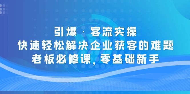 （5205期）引爆·客流实操：快速轻松解决企业获客的难题，老板必修课，零基础新手-创奇社