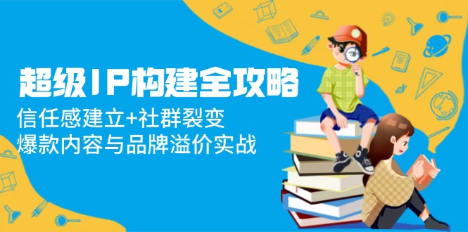 （14747期）超级IP构建全攻略：信任感建立+社群裂变，爆款内容与品牌溢价实战-创奇社 - AI前沿·副业变现·资源教程！
