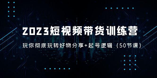 （5071期）2023短视频带货训练营：带你彻底玩转好物分享+起号逻辑（50节课）-创奇社