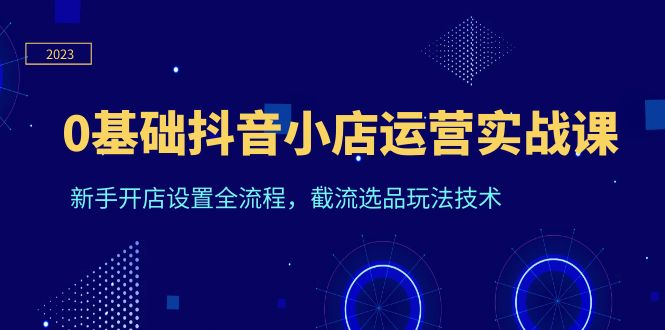 （6260期）0基础抖音小店运营实战课，新手开店设置全流程，截流选品玩法技术-创奇社 - AI前沿·副业变现·资源教程！