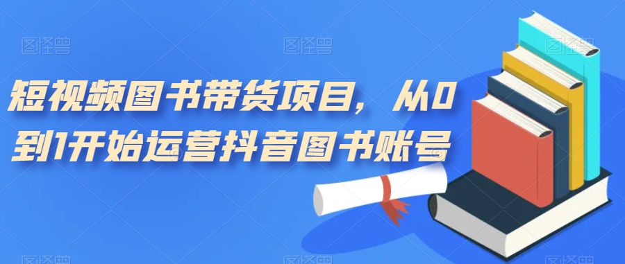 （7306期）短视频图书带货项目，从0到1开始运营抖音图书账号（10节课）-创奇社