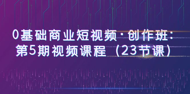 （6128期）0基础商业短视频·创作班：第5期视频课程（23节课）-创奇社