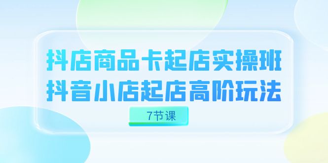（7466期）抖店-商品卡起店实战班，抖音小店起店高阶玩法（7节课）-创奇社
