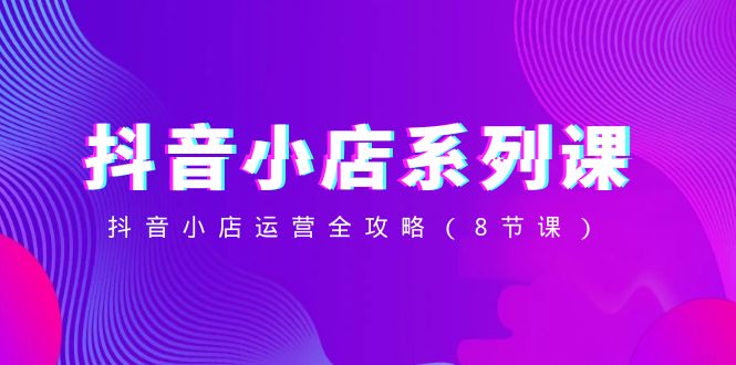 （8415期）抖音小店-系列课，抖音小店运营全攻略（8节课）-创奇社