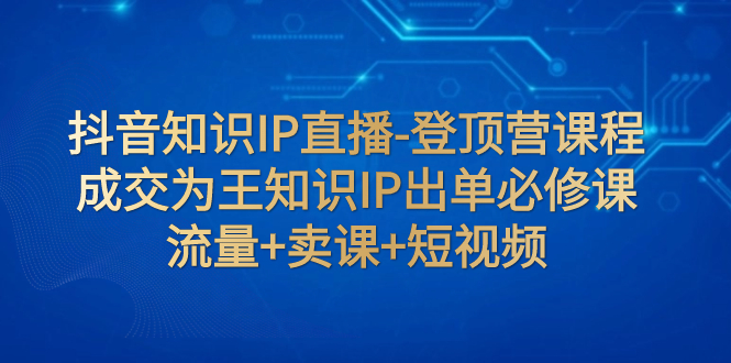 （7731期）抖音知识IP直播-登顶营课程：成交为王知识IP出单必修课  流量+卖课+短视频-创奇社