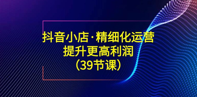 （8850期）抖音小店·精细化运营：提升·更高利润（39节课）-创奇社 - AI前沿·副业变现·资源教程！