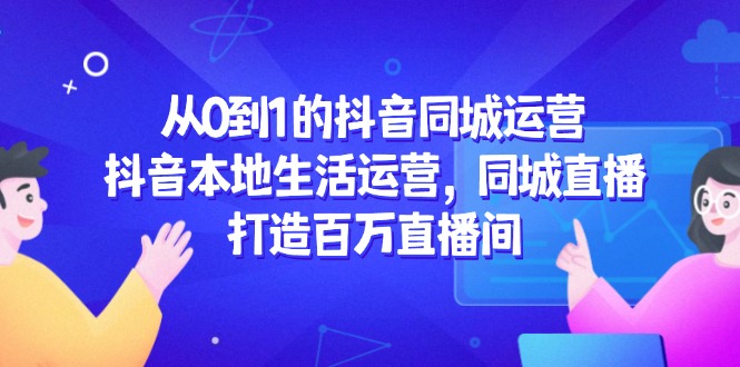 （14863期）从0到1的抖音同城运营，抖音本地生活运营，同城直播，打造百万直播间-创奇社 - AI前沿·副业变现·资源教程！