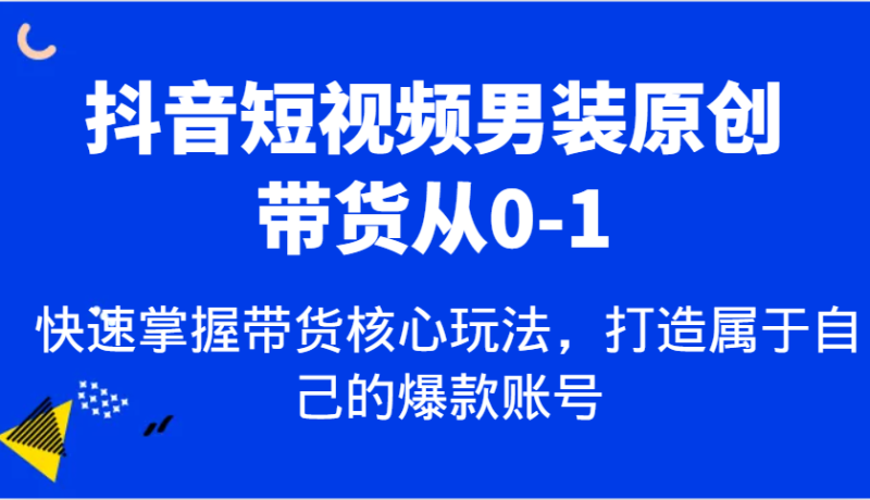 抖音短视频男装原创带货从0-1，快速掌握带货核心玩法，打造属于自己的爆款账号-创奇社 - AI前沿·副业变现·资源教程！