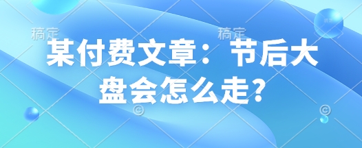 某付费文章：节后大盘会怎么走?-创奇社 - AI前沿·副业变现·资源教程！